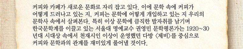 커피와 까페가 새로운 문화로 자리 잡고 있다. 이에 문학 속에 커피가 어떻게 드러나고 있는 지, 커피는 문학에 어떻게 개입하고 있는 지 우리의 문학사 속에서 살펴본다. 특히 이상 문학에 큼직한 발자취를 남기며 한국문학계를 이끌고 있는 서울대 명예교수 권영민 문학평론가는 1920~30년대 시대상 속에서 천재시인 이상이 운영했던 다방(제비)를 중심으로 커피와 문학과의 관계를 재미있게 풀어낼 것이다.
