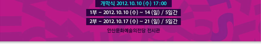 개막식 2012. 10. 10 (수) 17 : 00 1부 - 2012. 10. 10 (수) ~ 14 (일) / 5일간 2부 - 2012. 10. 17 (수) ~ 21 (일) / 5일간 안산문화예술의전당 전시관 