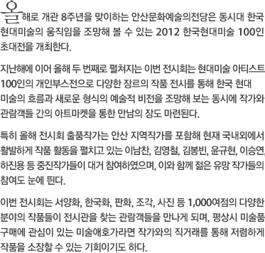 올해로 개관 8주년을 맞이하는 안산문화예술의전당은 동시대 한국 현대미술의 움직임을 조망해 볼 수 있는 2012 한국현대미술 100인 초대전을 개최한다. 지난해에 이어 올해 두 번째로 펼쳐지는 이번 전시회는 현대미술 아티스트 100인의 개인부스전으로 다양한 장르의 작품 전시를 통해 한국 현대미술의 흐름과 새로운 형식의 예술적 비전을 조망해 보는 동시에 작가와 관람객들 간의 아트마켓을 통한 만남의 장도 마련된다. 특히 올해 전시회 출품작가는 안산 지역작가를 포함해 현재 국내외에서 활발하게 작품 활동을 펼치고 있는 이남찬, 김영철, 김봉빈, 윤규현, 이승연, 하진용 등 중진작가들이 대거 참여하였으며, 이와 함께 젊은 유망 작가들의 참여도 눈에 띈다. 이번 전시회는 서양화, 한국화, 판화, 조각, 사진 등 1,000여점의 다양한 분야의 작품들이 전시관을 찾는 관람객들을 만나게 되며, 평상시 미술품 구매에 관심이 있는 미술애호가라면 작가와의 직거래를 통해 저렴하게 작품을 소장할 수 있는 기회이기도 하다.