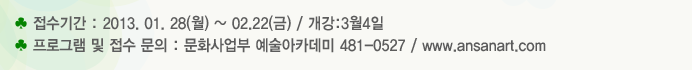 접수기간 : 2013. 01. 28(월) ~ 02.22(금) / 개강:3월4일 프로그램 및 접수 문의 : 문화사업부 예술아카데미 481-0527 / www.ansanart.com