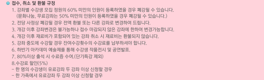 접수, 취소 및 환불 규정 : 1. 강좌별 수강생 모집 정원의 60% 미만의 인원이 등록하였을 경우 폐강될 수 있습니다.(문화나눔, 무료강좌는 50% 미만의 인원이 등록하였을 경우 폐강될 수 있습니다.) 2. 전당 사정상 폐강될 경우 전액 환불 또는 다른 강좌로 변경하여 드립니다. 3. 개강 이후 강좌변경은 불가능하나 접수 마감되지 않은 강좌에 한하여 변경가능합니다. 4. 개강 이후 재료비가 포함되어 있는 강좌 취소 시 재료비는 환불되지 않습니다. 5. 강좌 중도에 수강할 경우 잔여수강횟수의 수강료를 납부하셔야 합니다. 6. 하반기 아카데미 예술제를 통해 수강생 작품전시 및 공연발표. 7. 80%이상 출석 시 수료증 수여.(단기특강 제외) 8.수강료 할인(5%) - 한 명의 수강생이 유료강좌 두 강좌 이상 신청할 경우 - 한 가족에서 유료강좌 두 강좌 이상 신청할 경우