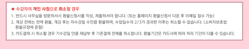 수강자의 개인 사정으로 취소할 경우 : 1. 반드시 사무실을 방문하셔서 환불신청서를 작성, 제출하셔야 합니다. (또는 홈페이지 환불신청서 다운 후 이메일 접수 가능) 2. 개강 전에는 전액 환불, 개강 후는 미수강일 수만큼 환불하며, 수업일수의 2/3가 경과한 이후는 취소할 수 없습니다. (소비자보호법 환불규정에 준함) 3. 카드결제 시 취소할 경우 기수강일 만큼 재납부 후 기존결제 전체를 취소합니다. 환불기간은 카드사에 따라 처리 기간이 다를 수 있습니다.