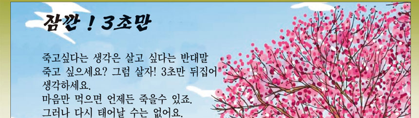 잠깐 3초만
죽고 싶다는 생각은 살고 싶다는 반대말 죽고 싶으세요? 그럼 살자! 3초만 뒤집어 생각하세요.
마음만 먹으면 언제든 죽을수 있죠. 그러나 다시 태어날 수는 없어요
