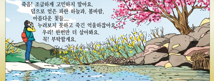 죽음! 조급하게 고민하지 말아요 덤으로 얻은 파란 하늘과, 봄바람, 아름다운 꽃들.
누려보지 못하고 죽긴 억울하잖아요 우리! 한번만 더 살아봐요. 꼭! 부탁할게요