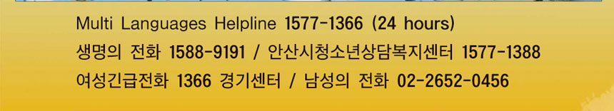 Multi Languages Helpline 1577-1366(24hours)
생명의 전화 1588-9191 안산시청소년상담복지센터 1577-1388
여성긴급전화 1366 경기센터 / 남성의 전화 02-2652-0456
