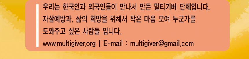 우리는 한국인과 외국인들이 만나서 만든 멀티기버 단체입니다. 자살예방과, 삶의 희망을 위해서 작은 마음 모여 누군가를 도와주고 싶은 사람들 입니다.
www.multigiver.org Email : multigiver@gmail.com