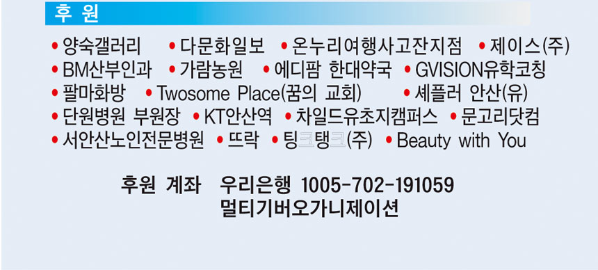 후원
양숙갤러리 다문화일보 온우리여행사고잔지점 제이스(주) BM산부인과 가람농원 에디팜 한대약국 Givison 유학코칭 팔마화방 Twosome Place(꿈의교회) 세플러 안산(유) 단원병원 부원장 KT안산역 차일드유초지캠퍼스 문고리닷컴 서안산노인전문병원 뜨락 팅팅(주) Beauty with you
후원계좌 우리은행 1005-702-191059 멀티기버오가니제이션