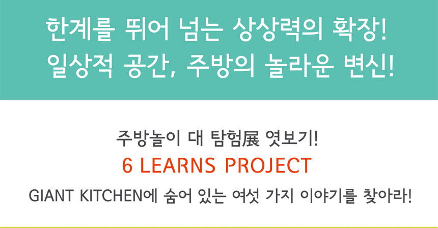 한계를 뛰어 넘는 상상력의 확장!
일상적 공간, 주방의 놀라운 변신!
주방놀이 대 탐험전 엿보기!
6LEARNS PROJECT
GIANT KITCHEN에 숨어있는 여섯 가지 이야기를 찾아라
