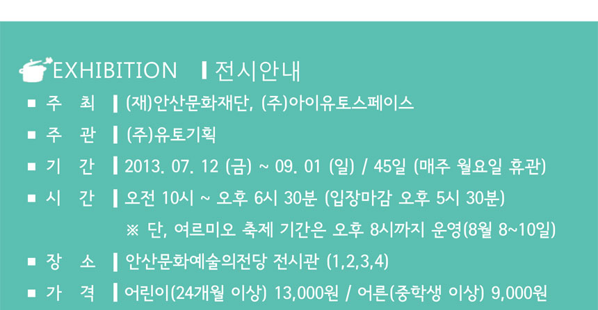 Exhibition 전시안내
주최 (재)안산문화재단, (주)아이유토스페이스
주관 (주)유토기획
기간 2013.7.12(금)~9.1(일)/45일(매주 월요일 휴관)
시간 오전 10시~오후6시30분(입장마감 오후 5시 30분) 단, 여르미오 축제 기간은 오후 8시까지 운영(8월~10월)
장소 안산문화예술의전당 전시관(1~4) 가격 어린이(24개월이상) 13,000원 / 어른(중학생 이상) 9천원
