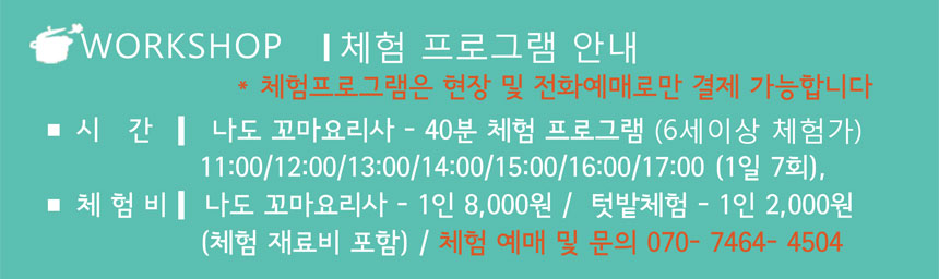 WORKSHOP 체험 프로그램 안내
*체험프로그랜은 현장 및 전화예매로만 결제 가능합니다
시간  나도 꼬마요리사 - 40분 체험 프로그램(6세이상 체험가)
11:00/12:00/13:00/14:00/15:00/16:00/17:00 (2일 7회)
체험비 나도 꼬마요리사 - 1인 8,000원 / 텃밭체험 - 1인 2,000원
