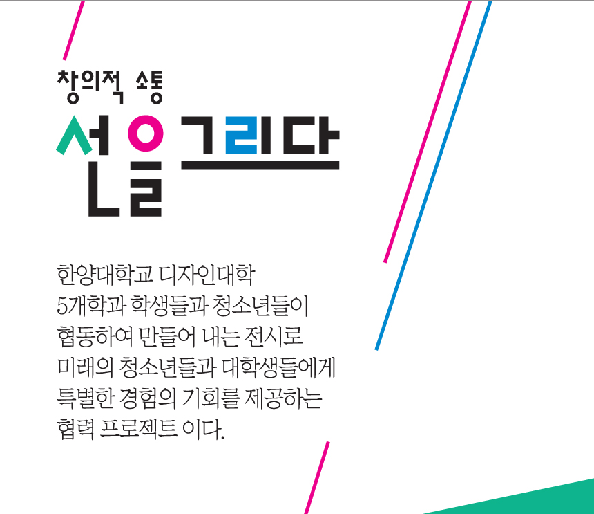 창의적 소통 선을 그리다. 한양대학교 디자인대학 5개학과 학생들과 청소년들이 협동하여 만들어 내는 전시로 미래의 청소년들과 대학생들에게 특별한 경험의 기회를 제공하는 협력 프로젝트이다.
