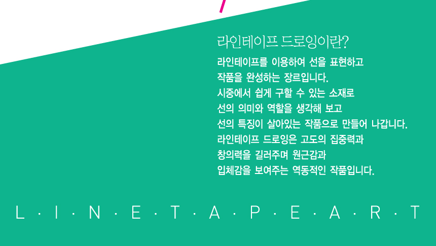 라인테이프 드로잉이란? 라인테이프를 이용하여 선을 표현하고 작품을 완성하는 장르입니다. 시중에서 쉽게 구할 수 있는 소재로 선의 의미와 역할을 생각해 보고 선의 특징이 살아있는 작품으로 만들어 나갑니다. 라인테이프 드로잉은 고도의 집중력과 창의력을 길러주며 원근감과 입체감을 보여주는 역동적인 작품입니다