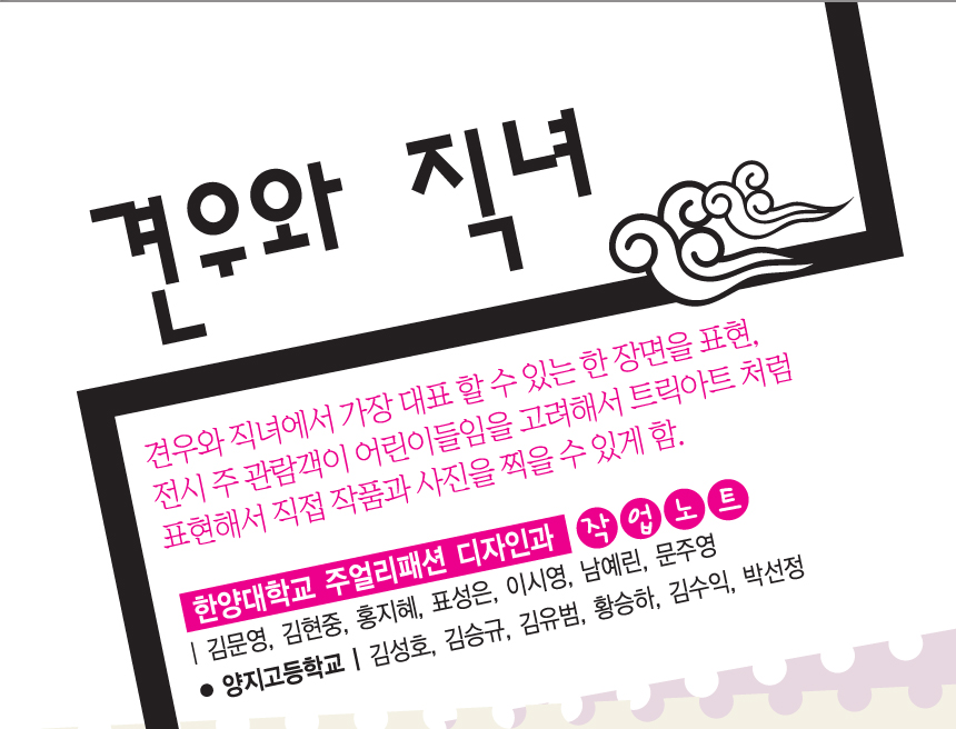 견우와 직녀. 견우와 직녀에서 가장 대표할수있는 한 장면을 표현, 전시 주 관람객이 어린이들임을 고려해서 트릭아트처럼 표현해서 직접 작품과 사진을 찍을 수 있게 함. 한양대학교 주얼리패션 디자인과 작업노트 | 김문영, 김현중, 홍지혜, 표성은, 이시영, 남예린, 문주영. 양지고등학교 | 김성호, 김승규, 김유범, 황승하, 김수익, 박선정