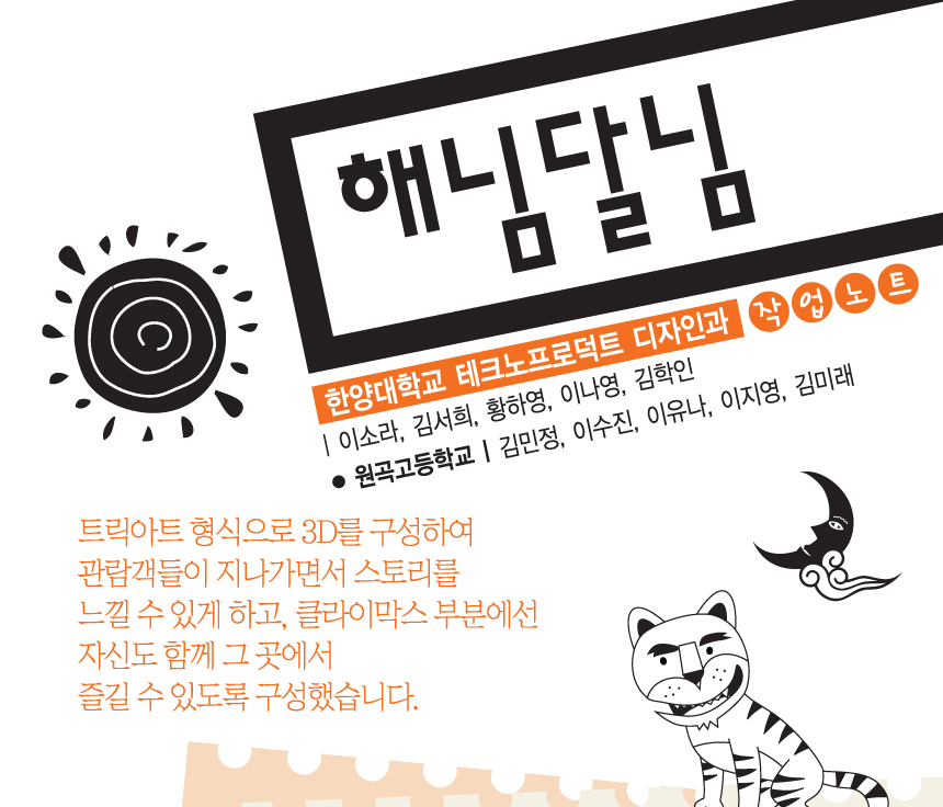 해님달님. 한양대학교 테크노프로덕트 디자인과 작업노트 | 이소라, 김서희, 황하영, 이나영, 김학인. 원곡고등학교 | 김민정, 이수진, 이유나, 이지영, 김미래. 트릭아트 형식으로 3D를 구성하여 관람객들이 지나가면서 스토리를 느낄 수 있게 하고, 클라이막스 부분에선 자신도 함께 그곳에서 즐길 수 있도록 구성했습니다.