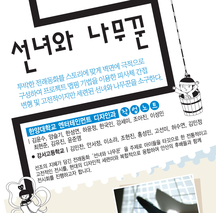 선녀와 나무꾼. 투박한 전래동화를 스토리에 맞게 벽면에 극적으로 구성하여 프로젝트 맵핑 기법을 이용한 피사체 간접 변형 및 고전적이지만 세련된 선녀와 나무꾼을 소구한다. 한양대학교 엔터테인먼트 디자인과 작업노트 | 김윤수, 양슬기, 한성연, 하윤정, 한국인, 강세미, 조아진, 이성민, 최현준, 김유진, 윤준영. 강서고등학교 | 김민찬, 안서정, 이소라, 조현진, 홍성민, 고선미, 허수연, 김민정. 선조의 지혜가 담긴 전래동화 선녀와나무꾼을 주제로 아이들을 타깃으로 한 전통적이고 고전적인 전시를, 현대의 디자인적 세련미와 복합적으로 융합하여 안산의 후배들과 함께 전시회를 진행하고자 합니다.