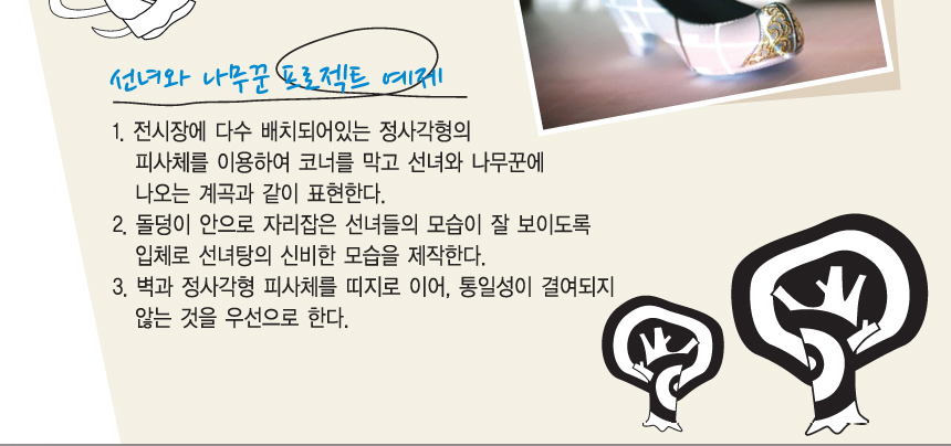 선녀와 나무꾼 프로젝트 예제. 1. 전시장에 다수 배치되어있는 정사각형의 피사체를 이용하여 코너를 막고 선녀와 나무꾼에 나오는 계곡과 같이 표현한다. 2. 돌덩이 안으로 자리잡은 선녀들의 모습이 잘 보이도록 입체로 선녀탕의 신비한 모습을 제작한다. 3. 벽과 정사각형 피사체를 띠지로 이어, 통일성이 결여되지 않는 것을 우선으로 한다.