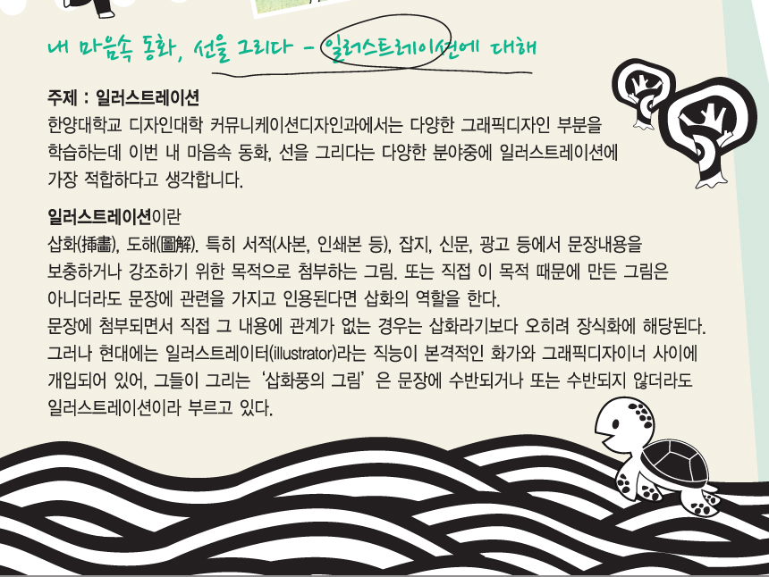 내 마음속의 동화, 선을 그리다 - 일러스트레이션에 대해. 주제 : 일러스트레이션. 한양대학교 디자인대학 커뮤니케이션디자인과에서는 다양한 그래픽디자인 부분을 학습하는데 이번 내 마음속 동화, 선을 그리다는 다양한 분야중에 일러스트레이션에 가장 적합하다고 생각합니다. 일러스트레이션이란. 삽화(?畵), 도해(圖解), 특히 서적(사본, 인쇄본 등), 잡지, 신문, 광고 등에서 문장내용을 보충하거나 강조하기 위한 목적으로 첨부하는 그림, 또는 직접 이 목적 때문에 만든 그림은 아니더라도 문장에 관련을 가지고 인용된다면 삽화의 역할을 한다. 문장에 첨부되면서 직접 그 내용에 관계가 없는 경우는 삽화라기보다 오히려 장식화에 해당된다. 그러나 현대에는 일러스트레이터(illustrator)라는 직능이 본격적인 화가와 그래픽디자이너 사이에 개입되어 있어, 그들이 그리는 삽화풍의 그림은 문장에 수반되거나 또는 수반되지 않더라도 일러스트레이션이라 부르고 있다.