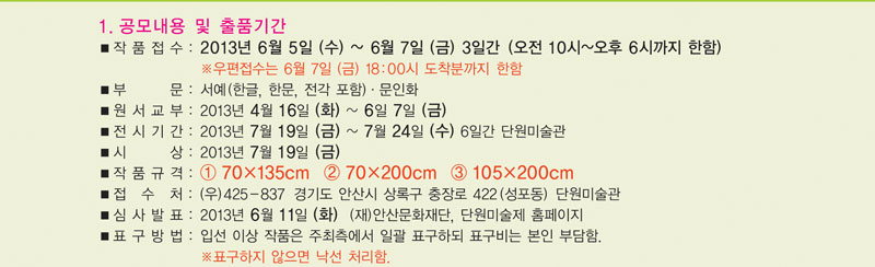1. 공모내용 및 출품기간
  작품접수 : 2013. 6. 5.(수) ~ 6. 7.(금) 3일간 (오전10시~오후6시까지 한함.) 우편접수 : 6월 7일(금) 18:00시 도착분까지 한함. 
부문 : 서예 (한글, 한문, 전각 포함), 문인화 
원서교부 : 2012. 4. 16.(화) ~ 6. 7.(금)
전시기간 : 2012. 7.  19.(금) ~ 7. 24.(수)/6일간 단원미술관 
시상 : 2012. 7. 19.(금)
작품규격 :  70135  70200  105200 
접 수 처 : 우)425-801 경기도 안산시 상록구 충장로 422 (성포동)
                 단원미술관    (단원사업부) 
심사발표 : 2012. 6. 11.(화) 안산문화재단, 단원미술제 홈페이지 
표구방법 : 입선이상 작품은 주최측에서 일괄 표구하되 표구비는 본인부담   표구하지 않으면 낙선 처리함
