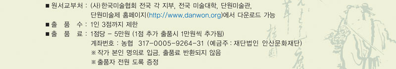   ■ 원서교부처 : 사)한국미술협회 전국 각 지부, 전국 미술대학, 단원미술관, 
                 단원미술제 홈페이지(http://www.danwon.org)에서 다운로드 가능
  ■ 출 품 수 : 1인 3점까지 제한
  ■ 출 품 료 : 1점 - 5만원(1점 추가 출품 시 1만원씩 추가됨.)
               계좌번호 : 농협 317-0005-9264-31 (예금주: 재단법인 안산문화재단)
               작가 본인 명의로 입금. 출품료 반환되지 않음.
                ※ 출품자 전원 도록 증정
