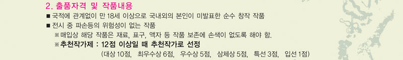 2. 출품자격 및 작품내용
  ■ 국내외의 미발표한 순수 창작 작품
  ■ 전시 중 파손등의 위험성이 없는 작품
    매입상 해당 작품은 재료, 표구, 액자 등 작품 보존에 손색이 없도록 해야 함.
    추천작가제 : 12점 이상일 때 추천작가로 선정.
                 (대상 10점, 최우수상 6점, 우수상 5점, 삼체상 5점, 특선 3점, 입선 1점)
