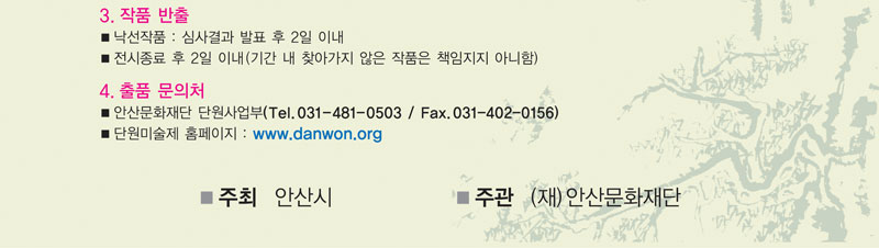 3. 작품반출
  ■ 낙선작품 : 심사결과 발표 후 2일 이내.
  ■ 전시종료 후 2일 이내(기간 내 찾아가지 않은 작품은 책임지지 아니함.)
4. 출품문의처
  ■ 안산문화재단 단원사업부 031- 481- 0503
  ■ 단원미술제 홈페이지: www.danwon.org
  ■ 주최 : 안산시
  ■ 주관 : 재)안산문화재단
  ■ 후원 : 문화체육관광부, (사)한국예술문화단체총연합회, (사)한국미술협회
