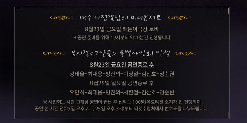 배우 이정열님의 미니콘서트 8월23일 금요일 해돋이극장 로비 ※공연 준비를 위해 19시부터 약20분간 진행됩니다.
뮤지컬 그날들 특별 사인회 일정 8월 23일 금요일 공연종료 후 강태을, 최재웅, 방진의, 이정열, 김산호, 정순원, 8월25일 일요일 공연종료 후 오만석, 최재웅, 방진의, 서현철, 김산호, 정순원
※사인회는 시간 관계상 공연이 끝난 후 선착순 100명(유료티켓 소지자)만 진행되며 공연 한 시간 전(23일 오후,7시 25일 오후 3시)부터 티켓수령처에서 번호표를 나눠드립니다.