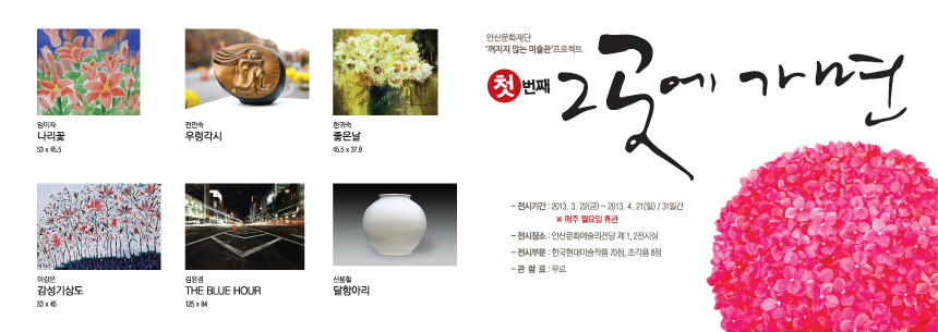 임미자 '나리꽃' (53 x 45.5), 전민숙 '우렁각시', 현귀숙 '좋은날' (45.5 x 37.9), 이강은 '감성기상도' (53 x 45), 김윤경 'THE BLUE HOUR' (125 x 84), 신봉철 '달항아리'. 안산문화재단 '꺼지지 않는 미술관' 프로젝트 첫 번째 그곳에 가면. -전시기간 : 2013. 3. 22(금) ~ 2013. 4. 21(일) /31일간 ※매주 월요일 휴관. - 전시장소 : 안산문화예술의전당 2ㅔ1,2전시실. - 전시부문 : 한국현대미술작품 70점, 조각품 8점. - 관람료 : 무료