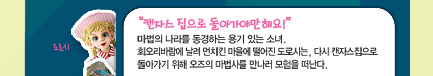 도로시 “캔자스 집으로 돌아가야만 해요!”마법의 나라를 동경하는 용기 있는 소녀. 회오리바람에 날려 먼치킨 마을에 떨어진 도로시는, 다시 캔자스집으로 돌아가기 위해 오즈의 마법사를 만나러 모험을 떠난다.