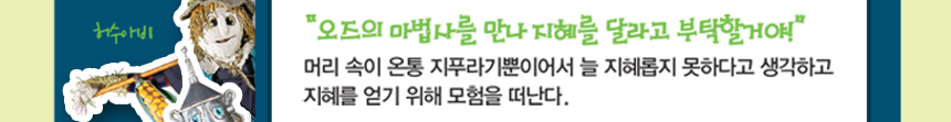 허수아비 “오즈의 마법사를 만나 지혜를 달라고 부탁할거야!” 머리 속이 온통 지푸라기뿐이어서 늘 지혜롭지 못하다고 생각하고 지혜를 얻기 위해 모험을 떠난다. 