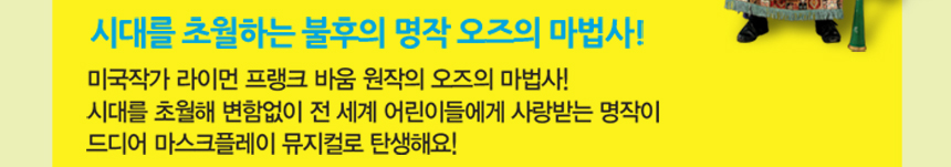 시대를 초월하는 불후의 명작 오즈의 마법사!미국작가 라이먼 프랭크 바움 원작의 오즈의 마법사!시대를 초월해 변함없이 전 세계 어린이들에게 사랑받는 명작이 드디어 마스크플레이 뮤지컬로 탄생해요!