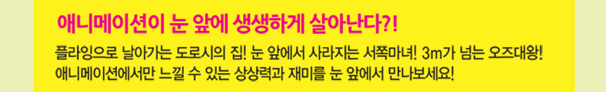 애니메이션이 눈 앞에 생생하게 살아난다?! 플라잉으로 날아가는 도로시의 집! 눈 앞에서 사라지는 서쪽마녀! 3m가 넘는 오즈대왕!애니메이션에서만 느낄 수 있는 상상력과 재미를 눈 앞에서 만나보세요!