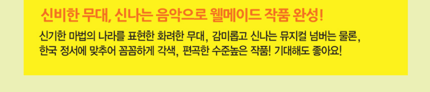 신비한 무대, 신나는 음악으로 웰메이드 작품 완성! 신기한 마법의 나라를 표현한 화려한 무대, 감미롭고 신나는 뮤지컬 넘버는 물론,한국 정서에 맞추어 꼼꼼하게 각색, 편곡한 수준높은 작품! 기대해도 좋아요!