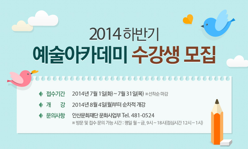 2014 하반기 예술아카데미 수강생 모집, 접수기간 - 2014년 7월 1일(화) ~ 7월 31일(목) ※선착순 마감, 개 강 - 2014년 8월 4일(월)부터 순차적 개강, 문의사항 - 안산문화재단 문화사업부 Tel. 481-0524 ※ 방문 및 접수 문의 가능 시간 : 평일 월 ~ 금, 9시 ~ 18시(점심시간 12시 ~ 1시)