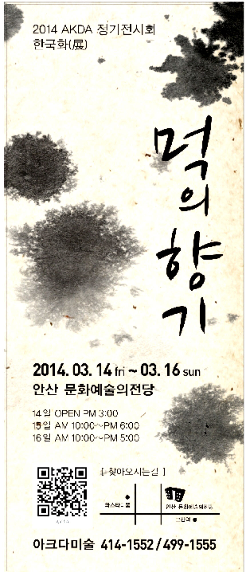 2014 AKDA미술 제14회 정기 전시회 ‘먹의향기’展

창 밖으로 햇살이 나른해지며 살며시 우리 몸에도 봄이 찾아 옵니다.

움추려 드는 겨울에도 우리 아크다 회원들은 배움을 드러내고자 열심히 작품에 임하여
드디어, 회원전을 열게 되었습니다.

짙은 먹의 향기를 느낄 수 있는 한국화 전시로 전통적인 멋을 만나보시길 바랍니다.

일시 : 2014년 3월 14일 pm  3 : 00 ~ 6 : 00
                        15일 am 10 : 00 ~ 6 : 00
                        16일 am 10 : 00 ~ 5 : 00
장소 : 안산예술의 전당 전시관 2층 전시실

관람은 무료이며 어린이 관람시 ‘뺏지 만들기’ 참여를 제공 합니다.


* 문의  414- 1552, 414 -1555, 499 - 1555
