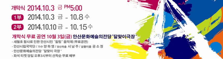 개막식 2014. 10. 3 금PM 5:00
1부 2014.10.3금 ~ 10.8수
2부 2014. 10. 10금 ~ 10. 15수
개막식 무료 공연 10월3일(금) 안산문화예술의전당 달맞이극장
세월호 참사로 인한 안산시민 힐링 음악회(무료공연)
안산시립국악단 가수 양하영, 양상학춤 서남주, 살풀이춤 공소정
안산문화예술의전당 달맞이 극장
좌석 티켓 당일 오후3시부터 선착순 무료 배구