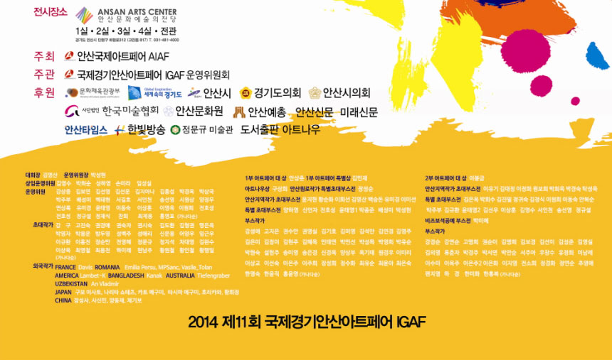 전시장소 안산문화예술의전당 1~4관
주최 안산국제아트페어 AIAF
주관 국제경기안산아트페어 IGAF운영위원회
후원 문화체육관광부 세계속의 경기도, 안산시, 경기도의회, 안산시의회, 한국미술협회, 안산문화원, 안산예총, 안산신문, 미래신문, 안산타임즈, 한빛방송, 정문규 미술관, 도서출판 아트나우
2014 제11회 국제경기안산아트페어 IGAF
