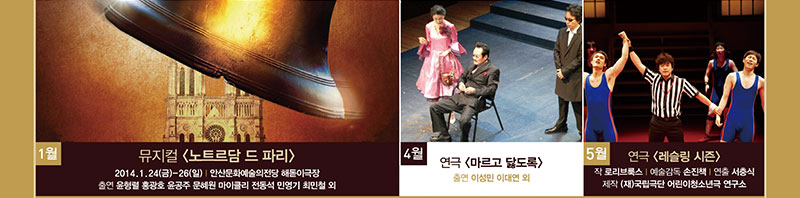 뮤지컬 노트르담 드 파리 2014.1.24(금)~26(일) 안산문화예술의전당 해돋이극장 출연 윤형렬, 윤공주, 홍광호, 윤혜원 마이클리 전동석 민영기 최민철 외, 4월 연극 마르고 닳도록 출연 이성민 이대연 외 5월 연극 레슬링 시즌 작 로리브록스 예술감독 손진책 연출 서충식 제작 국립극단 어린이청소년 연구소