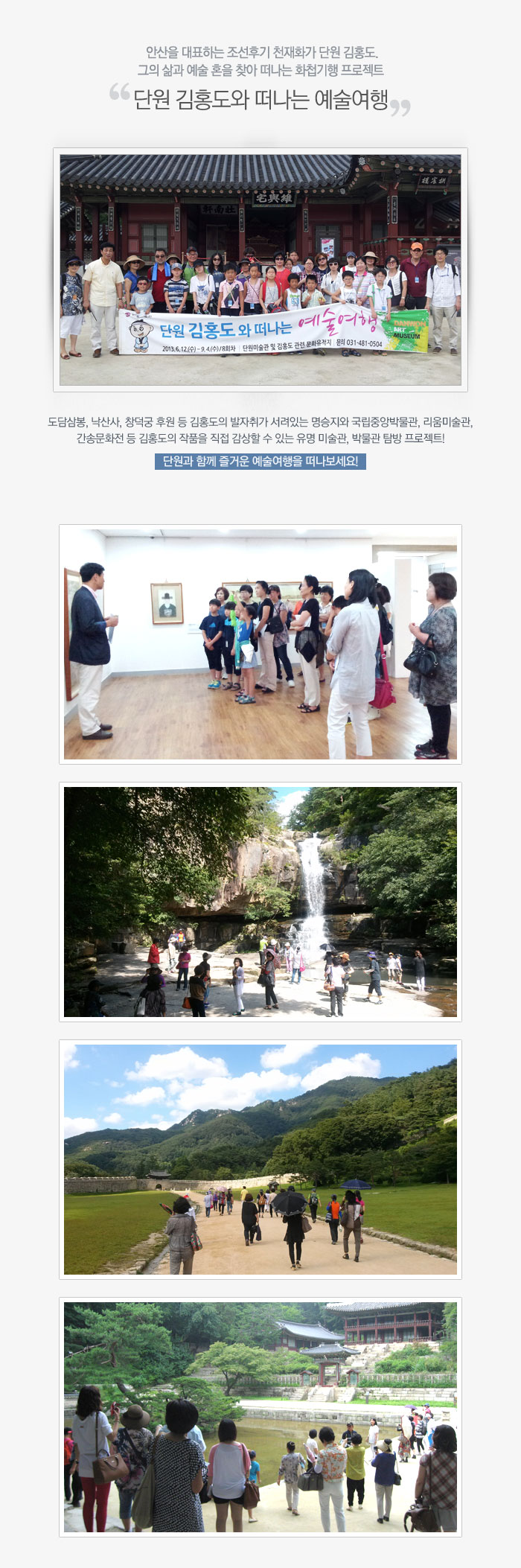 안산을 대표하는 조선후기 천재화가 단원 김홍도. 그의 삶과 예술 혼을 찾아 떠나는 화첩기행 프로젝트 '단원 김홍도와 떠나는 예술여행' 도담삼봉, 낙산사, 창덕궁 후원 등 김홍도의 발자취가 서려있는 명승지와 국립중앙박물관, 리움미술관, 간송문화전 등 김홍도의 작품을 직접 감상할 수 있는 유명 미술관, 박물관 탐방 프로젝트! 단원과 함께 즐거운 예술여행을 떠나보세요!