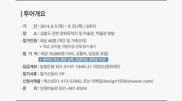 투어개요 - 기간 : 2014. 6. 5 (목) ~ 9. 25 (목) / 8회차, 장소 : 김홍도 관련 문화유적지 및 미술관, 박물관 탐방, 참가인원 : 회당 40명 (개인 및 가족단위) ※ 학교, 유치원, 어린이집 단체 참가 불가, 참가비 : 회당 10,000원 (식비, 교통비, 입장료 포함) ※ 온라인 또는 현금 납부, 입금자순 선착순 마감, 입금계좌 : 농협은행 301-0147-1840-21 (재)안산문화재단, 참가서류 : 참가신청서 1부, 신청서제출 : 팩스(031-413-5566), 또는 이메일(design1030@naver.com), 문의 : 단원미술관 031-481-0504