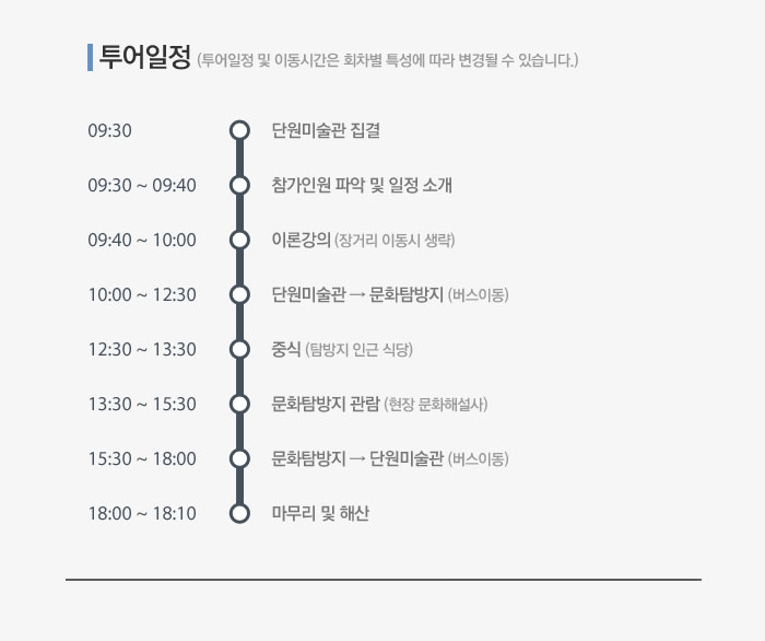 투어일정 (투어일정 및 이동시간은 회차별 특성에 따라 변경될 수 있습니다.) 09:30 단원미술관 집결, 09:30 ~ 09:40 참가인원 파악 및 일정 소개09:40 ~ 10:00 이론강의 (장거리 이동시 생략), 10:00 ~ 12:30 단원미술관 → 문화탐방지 (버스이동), 12:30 ~ 13:30 중식 (탐방지 인근 식당), 13:30 ~ 15:30 문화탐방지 관람 (현장 문화해설사), 15:30 ~ 18:00 문화탐방지 → 단원미술관 (버스이동), 18:00 ~ 18:10 마무리 및 해산