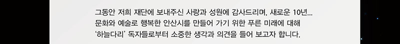그동안 저희 재단에 보내주신 사라오가 성원에 감사드리며, 새로운 10년 문화와 예술로 행복한 안산시를 만들어 가기 위한 푸른 미래에 대해 하늘다리 독자들로부터 소중한 생각과 의견을 들어 보고자 합니다.
