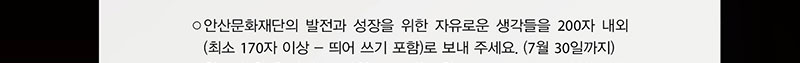 
안산문화재단의 발전과 성장을 위한 자유로운 생각들을 200자 내외(최소 170자 이상 _ 띄어쓰기 포함)로 보내 주세요.(7월 30일까지)