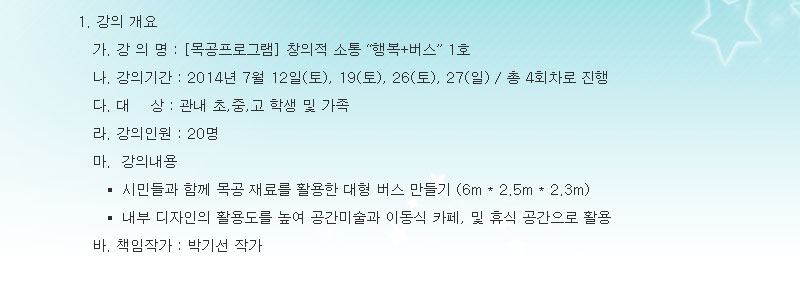 1. 강의 개요
- 강 의 명 : 목공프로그램 창의적 소통 행복+버스 1호
- 강의기간 : 2014년 7월 12일(토), 19(토), 26(토), 27(일) / 총 4회차로 진행
- 대    상 : 관내 초,중,고 학생 및 가족
- 강의인원 : 20명 
- 강의내용 
  + 시민들과 함께 목공 재료를 활용한 대형 버스 만들기 (6m X 2.5m X 2.3m)
  + 내부 디자인의 활용도를 높여 공간미술과 이동식 카페, 및 휴식 공간으로 활용 
- 책임작가 : 박기선 작가
