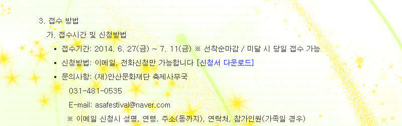 3. 접수 방법
1) 접수시간 및 신청방법
 - 접수기간: 2014. 6. 27(금) ~ 7. 11(금) ※ 선착순마감 / 미달 시 당일 접수 가능
 - 신청방법: 이메일, 전화신청만 가능합니다
 - 문의사항: (재)안산문화재단 축제사무국
              031-481-0535 
              E-mail: ansanfest@naver.com 
             ※ 이메일 신청시 성명, 연령, 주소(동까지), 연락처, 참가인원(가족일 경우) 
