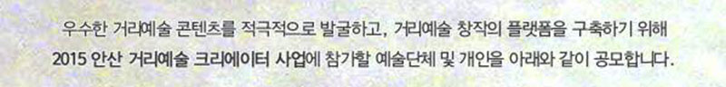 (재)안산문화재단에서는 우수한 거리예술 콘텐츠를 적극적으로 발굴하고, 거리예술 창작의
플랫폼을 구축하여 거리예술을 통한 시민의 문화 향수를 확대하고자 2015 안산 거리예술 크리에이터
사업에 참가할 예술단체 및 개인을 아래와 같이 공모합니다.