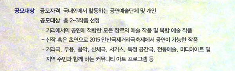 공모대상 공모자격 국내외에서 활동하는 공연예술단체 및 개인
모집대상 총 2~3작품 선정
- 거리에서의 공연에 적합한 모든 장르의 예술 작품 및 복합 예술 작품의 제작
- 신작 혹은 초연으로 2015 안산국제거리극축제에서 공연이 가능한 작품의 제작
- 거리극, 무용, 음악, 신체극, 서커스, 특정 공간극, 전통예술, 미디어아트, 커뮤니티 아트 등