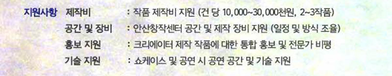 지원사항 제작비 : 작품 제작비 지원 (건 당 10,000~30,000천원, 2~3작품) 
공간 및 장비: 안산창작센터 공간 및 제작 장비 지원 (일정 및 방식 조율) 
홍보 지원 :크리에이터 제작 작품에 대한 통합 홍보 및 전문가 비평 
기술 지원:  쇼케이스 및 공연 시 공연 공간 및 기술 지원 
