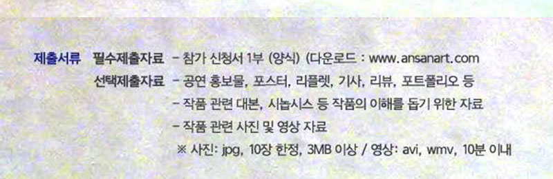  참가 신청서 1부 (양식) / 지정 양식 다운로드 
선택제출자료 - 공연 홍보물, 포스터, 리플렛, 기사, 리뷰, 포트폴리오 등
 - 작품 관련 대본, 시놉시스 등 작품의 이해를 돕기 위한 추가자료
 - 작품 관련 사진 및 영상 자료
  ※ 사진: jpg형식, 10장 한정, 3MB 이상 / 영상: avi, wmv 등, 10분 이내 한정 

