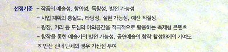 　　- 작품의 예술성, 창의성, 독창성, 발전 가능성
　　- 사업 계획의 충실도, 타당성, 실현 가능성, 예산 적절성
　　- 광장, 거리 등 도심의 야외공간을 적극적으로 활용하는 축제형 콘텐츠
　　- 창작을 통한 예술가의 발전 가능성, 공연예술의 창작 활성화에의 기여도
　　※ 안산 관내 단체의 경우 가산점 부여
