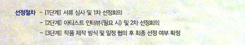 　‧ 선정절차
　　- [1단계] 서류 심사 및 1차 선정회의
　　- [2단계] 아티스트 인터뷰(필요 시) 및 2차 선정회의
　　- [3단계] 작품 제작 방식 및 일정 협의 후 최종 선정 여부 확정